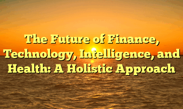 The Future of Finance, Technology, Intelligence, and Health: A Holistic Approach